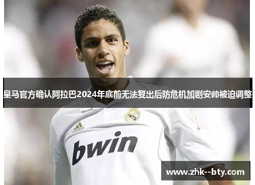 皇马官方确认阿拉巴2024年底前无法复出后防危机加剧安帅被迫调整