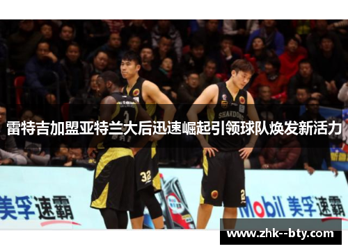 雷特吉加盟亚特兰大后迅速崛起引领球队焕发新活力 雷特吉加盟亚特兰大后迅速崛起引领球队焕发新活力