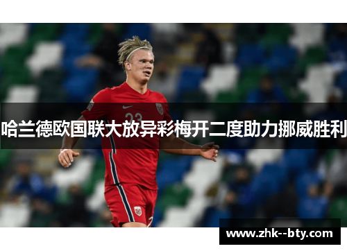 哈兰德欧国联大放异彩梅开二度助力挪威胜利 哈兰德欧国联大放异彩梅开二度助力挪威胜利