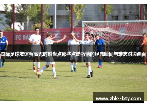 国际足球友谊赛高光时刻盘点那些点燃激情的经典瞬间与难忘对决画面