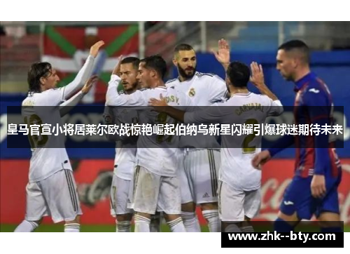 皇马官宣小将居莱尔欧战惊艳崛起伯纳乌新星闪耀引爆球迷期待未来